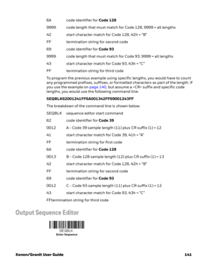 Page 161Xenon/Granit User Guide 1416A code identifier for Code 128
9999 code length that must match for Code 128, 9999 = all lengths
42 start character match for Code 128, 42h = “B”
FF termination string for second code
69 code identifier for Code 93
9999 code length that must match for Code 93, 9999 = all lengths
43 start character match for Code 93, 43h = “C”
FF termination string for third code
To program the previous example using specific lengths, you would have to count 
any programmed prefixes, suffixes,...