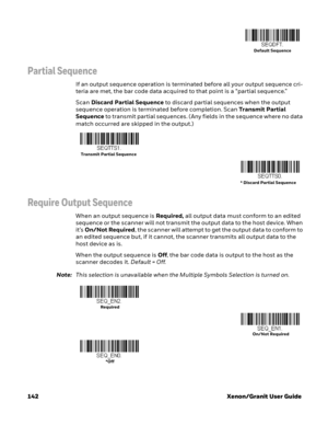 Page 162142 Xenon/Granit User Guide
Partial Sequence
If an output sequence operation is terminated before all your output sequence cri-
teria are met, the bar code data acquired to that point is a “partial sequence.”  
Scan Discard Partial Sequence to discard partial sequences when the output 
sequence operation is terminated before completion. Scan Transmit Par tial 
Sequence to transmit partial sequences. (Any fields in the sequence where no data 
match occurred are skipped in the output.)
Require Output...