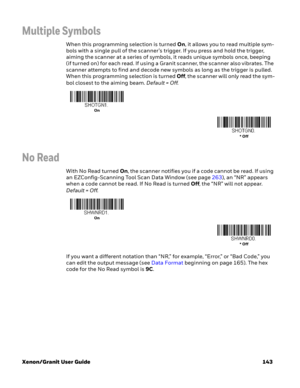 Page 163Xenon/Granit User Guide 143
Multiple Symbols
When this programming selection is turned On, it allows you to read multiple sym-
bols with a single pull of the scanner’s trigger. If you press and hold the trigger, 
aiming the scanner at a series of symbols, it reads unique symbols once, beeping 
(if turned on) for each read. If using a Granit scanner, the scanner also vibrates. The 
scanner attempts to find and decode new symbols as long as the trigger is pulled. 
When this programming selection is turned...