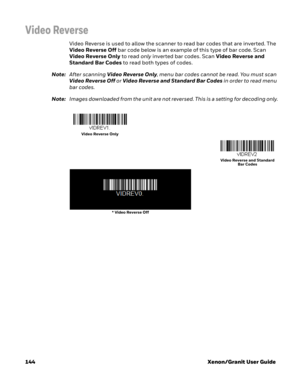 Page 164144 Xenon/Granit User Guide
Video Reverse
Video Reverse is used to allow the scanner to read bar codes that are inverted. The 
Video Reverse Off bar code below is an example of this type of bar code. Scan 
Video Reverse Only to read only inverted bar codes. Scan Video Reverse and 
Standard Bar Codes to read both types of codes. 
Note:After scanning Video Reverse Only, menu bar codes cannot be read. You must scan 
Video Reverse Off or Video Reverse and Standard Bar Codes in order to read menu 
bar codes....