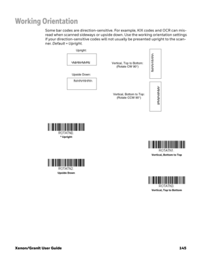 Page 165Xenon/Granit User Guide 145
Working Orientation
Some bar codes are direction-sensitive. For example, KIX codes and OCR can mis-
read when scanned sideways or upside down. Use the working orientation settings 
if your direction-sensitive codes will not usually be presented upright to the scan-
ner. Default = Upright. 
Upright:
Vertical, Top to Bottom:
(Rotate CW 90°)
Upside Down:
Vertical, Bottom to Top:
(Rotate CCW 90°)
* Upright
Vertical, Bottom to Top
Upside Down
Vertical, Top to Bottom 