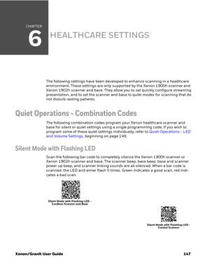 Page 167CHAPTER
6
Xenon/Granit User Guide 147
HEALTHCARE SETTINGS
The following settings have been developed to enhance scanning in a healthcare 
environment. These settings are only supported by the Xenon 1900h scanner and 
Xenon 1902h scanner and base. They allow you to set quickly configure streaming 
presentation, and to set the scanner and base to quiet modes for scanning that do 
not disturb resting patients.
Quiet Operations - Combination Codes
The following combination codes program your Xenon healthcare...