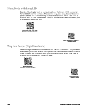 Page 168148 Xenon/Granit User Guide
Silent Mode with Long LED
Scan the following bar code to completely silence the Xenon 1900h scanner or 
Xenon 1902h scanner and base. The scanner beep, base beep, base and scanner 
power up beep, and scanner linking sounds are all silenced. When a bar code is 
scanned, the LED and aimer remain solidly lit for 1 second. Green indicates a good 
scan, red indicates a bad scan.
Very Low Beeper (Nighttime Mode)
The following bar code silences the base, and sets the scanner for a...