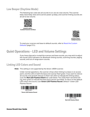 Page 169Xenon/Granit User Guide 149
Low Beeper (Daytime Mode)
The following bar code sets all sounds to on, but at a low volume. The scanner 
beep, base beep, base and scanner power up beep, and scanner linking sounds are 
all set to low volume. 
To reset your scanner and base to default sounds, refer to Reset the Custom 
Defaults (page 271).
Quiet Operations - LED and Volume Settings
If you have silenced or muted the scanner and base sounds, you may wish to adjust 
the visual (LED) indicators for Bluetooth...
