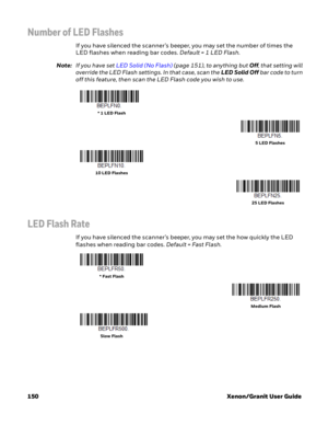 Page 170150 Xenon/Granit User Guide
Number of LED Flashes
If you have silenced the scanner’s beeper, you may set the number of times the 
LED flashes when reading bar codes. Default = 1 LED Flash.
Note:If you have set LED Solid (No Flash) (page 151), to anything but Off, that setting will 
override the LED Flash settings. In that case, scan the LED Solid Off bar code to turn 
off this feature, then scan the LED Flash code you wish to use.
LED Flash Rate
If you have silenced the scanner’s beeper, you may set the...