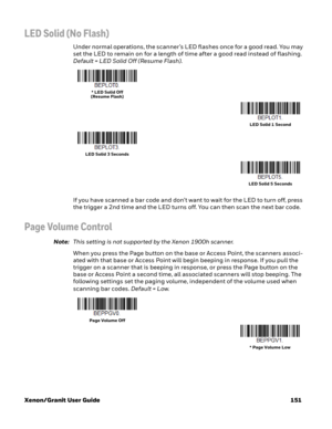 Page 171Xenon/Granit User Guide 151
LED Solid (No Flash)
Under normal operations, the scanner’s LED flashes once for a good read. You may 
set the LED to remain on for a length of time after a good read instead of flashing. 
Default = LED Solid Off (Resume Flash).
If you have scanned a bar code and don’t want to wait for the LED to turn off, press 
the trigger a 2nd time and the LED turns off. You can then scan the next bar code. 
Page Volume Control
Note:This setting is not supported by the Xenon 1900h...