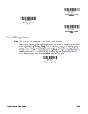 Page 173Xenon/Granit User Guide 153
Out-of-Range Delay
Note:This setting is not supported by the Xenon 1900h scanner.
When using the Out-of-Range Alarm settings, the length of the delay for the alarm 
is set with an Out-of-Range Delay. When the scanner is out of range of the base or 
Access Point, the alarm will delay for a set length of time before going off. Set the 
length (in seconds) for a timeout by scanning the following bar code, then setting 
the timeout (from 0-3,000 seconds) by scanning digits from...