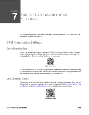 Page 175CHAPTER
7
Xenon/Granit User Guide 155
DIRECT PART MARK (DPM) 
SETTINGS
The following settings have been developed for the Granit 1920i scanner and are 
supported only by that device. 
DPM Illumination Settings
Cycle Illumination
This is the default setting for the Granit 1920i. Cycle Illumination cycles through 
the Direct Illumination - Top and Bottom, and Indirect Illumination settings. It is 
best used when there is a mix of codes to be scanned. 
To further refine the scanner’s ability to read DPM...