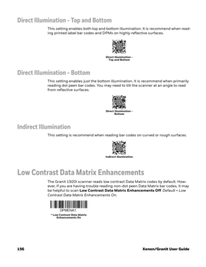 Page 176156 Xenon/Granit User Guide
Direct Illumination - Top and Bottom
This setting enables both top and bottom illumination. It is recommend when read-
ing printed label bar codes and DPMs on highly reflective surfaces.
Direct Illumination - Bottom
This setting enables just the bottom illumination. It is recommend when primarily 
reading dot peen bar codes. You may need to tilt the scanner at an angle to read 
from reflective surfaces.
Indirect Illumination
This setting is recommend when reading bar codes on...