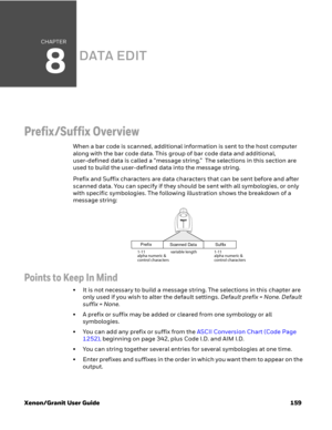 Page 179CHAPTER
8
Xenon/Granit User Guide 159
DATA EDIT
Prefix/Suffix Overview
When a bar code is scanned, additional information is sent to the host computer 
along with the bar code data. This group of bar code data and additional, 
user-defined data is called a “message string.”  The selections in this section are 
used to build the user-defined data into the message string.
Prefix and Suffix characters are data characters that can be sent before and after 
scanned data. You can specify if they should be sent...