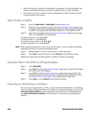 Page 180160 Xenon/Granit User Guide• When setting up for specific symbologies (as opposed to all symbologies), the 
specific symbology ID value counts as an added prefix or suffix character.
• The maximum size of a prefix or suffix configuration is 200 characters, which 
includes header information.
Add a Prefix or Suffix:
Step 1. Scan the Add Prefix or Add Suffix symbol (page 161).
Step 2. Determine the 2 digit hex value from the Symbology Charts (beginning 
on page A-339) for the symbology to which you want to...