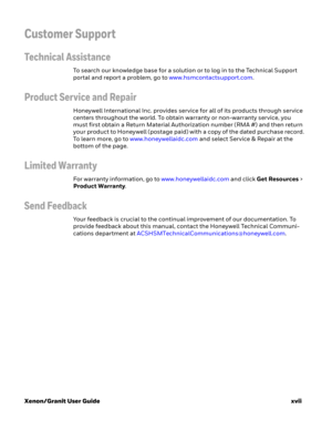 Page 19Xenon/Granit User Guidexvii
Customer Support
Technical Assistance
To search our knowledge base for a solution or to log in to the Technical Support 
portal and report a problem, go to www.hsmcontactsupport.com.
Product Service and Repair
Honeywell International Inc. provides service for all of its products through service 
centers throughout the world. To obtain warranty or non-warranty service, you 
must first obtain a Return Material Authorization number (RMA #) and then return 
your product to...