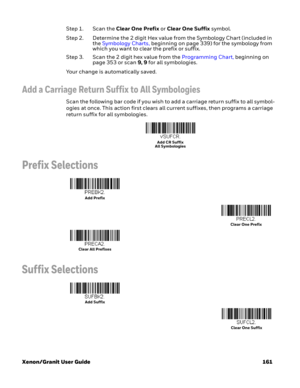 Page 181Xenon/Granit User Guide 161Step 1. Scan the Clear One Prefix or Clear One Suffix symbol.
Step 2. Determine the 2 digit Hex value from the Symbology Chart (included in 
the Symbology Charts, beginning on page 339) for the symbology from 
which you want to clear the prefix or suffix.
Step 3. Scan the 2 digit hex value from the Programming Chart, beginning on 
page 353 or scan 9, 9 for all symbologies.
Your change is automatically saved.
Add a Carriage Return Suffix to All Symbologies
Scan the following bar...