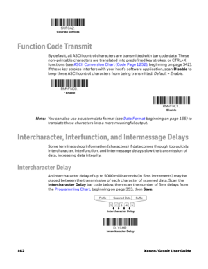 Page 182162 Xenon/Granit User Guide
Function Code Transmit
By default, all ASCII control characters are transmitted with bar code data. These 
non-printable characters are translated into predefined key strokes, or CTRL+X 
functions (see ASCII Conversion Chart (Code Page 1252), beginning on page 342). 
If these key strokes interfere with your host’s software application, scan Disable to 
keep these ASCII control characters from being transmitted. Default = Enable.
Note:You can also use a custom data format (see...