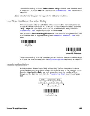 Page 183Xenon/Granit User Guide 163To remove this delay, scan the Intercharacter Delay bar code, then set the number 
of delays to 0. Scan the Save bar code from the Programming Chart, beginning on 
page 353.
Note:Intercharacter delays are not supported in USB serial emulation.
User Specified Intercharacter Delay
An intercharacter delay of up to 5000 milliseconds (in 5ms increments) may be 
placed after the transmission of a particular character of scanned data. Scan the 
Delay Length bar code below, then scan...