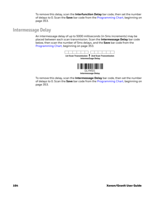 Page 184164 Xenon/Granit User GuideTo remove this delay, scan the Interfunction Delay bar code, then set the number 
of delays to 0. Scan the Save bar code from the Programming Chart, beginning on 
page 353.
Intermessage Delay
An intermessage delay of up to 5000 milliseconds (in 5ms increments) may be 
placed between each scan transmission. Scan the Intermessage Delay bar code 
below, then scan the number of 5ms delays, and the Save bar code from the 
Programming Chart, beginning on page 353.
To remove this...