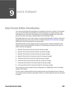 Page 185CHAPTER
9
Xenon/Granit User Guide 165
DATA FORMAT
Data Format Editor Introduction
You may use the Data Format Editor to change the scanner’s output. For example, 
you can use the Data Format Editor to insert characters at certain points in bar 
code data as it is scanned. The selections in the following pages are used only if 
you wish to alter the output. Default Data Format setting = None.
Normally, when you scan a bar code, it is output automatically. However, when you 
create a format, you must use a...