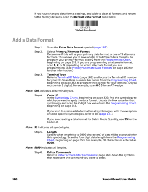 Page 186166 Xenon/Granit User GuideIf you have changed data format settings, and wish to clear all formats and return 
to the factory defaults, scan the Default Data Format code below.
Add a Data Format
Step 1. Scan the Enter Data Format symbol (page 167).
Step 2. Select Primary/Alternate Format
Determine if this will be your primary data format, or one of 3 alternate 
formats. This allows you to save a total of 4 different data formats. To 
program your primary format, scan 0 from the Programming Chart,...
