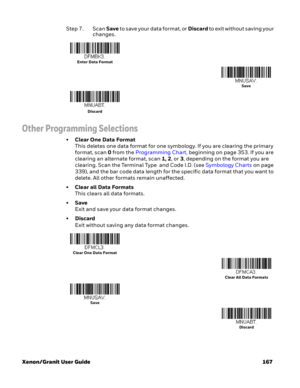 Page 187Xenon/Granit User Guide 167Step 7. Scan Save to save your data format, or Discard to exit without saving your 
changes.
Other Programming Selections
•Clear One Data Format
This deletes one data format for one symbology. If you are clearing the primary 
format, scan 0 from the Programming Chart, beginning on page 353. If you are 
clearing an alternate format, scan 1, 2, or 3, depending on the format you are 
clearing. Scan the Terminal Type  and Code I.D. (see Symbology Charts on page 
339), and the bar...