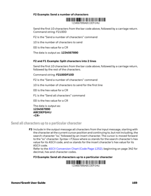 Page 189Xenon/Granit User Guide 169F2 Example: Send a number of characters
Send the first 10 characters from the bar code above, followed by a carriage return. 
Command string: F2100D
F2 is the “Send a number of characters” command
10 is the number of characters to send
0D is the hex value for a CR
The data is output as: 1234567890
F2 and F1 Example: Split characters into 2 lines
Send the first 10 characters from the bar code above, followed by a carriage return, 
followed by the rest of the characters. 
Command...