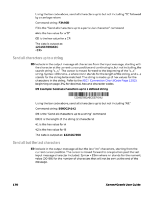 Page 190170 Xenon/Granit User GuideUsing the bar code above, send all characters up to but not including “D,” followed 
by a carriage return.
Command string: F3440D
F3 is the “Send all characters up to a particular character” command
44 is the hex value for a 'D”
0D is the hex value for a CR
The data is output as: 
1234567890ABC

Send all characters up to a string
B9Include in the output message all characters from the input message, starting with 
the character at the current cursor position and continuing...