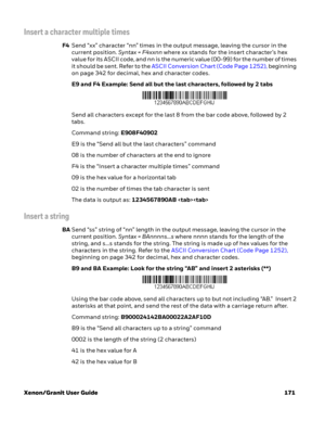 Page 191Xenon/Granit User Guide 171
Insert a character multiple times
F4Send “xx” character “nn” times in the output message, leaving the cursor in the 
current position. Syntax = F4xxnn where xx stands for the insert character’s hex 
value for its ASCII code, and nn is the numeric value (00-99) for the number of times 
it should be sent. Refer to the ASCII Conversion Chart (Code Page 1252), beginning 
on page 342 for decimal, hex and character codes.
E9 and F4 Example: Send all but the last characters, followed...