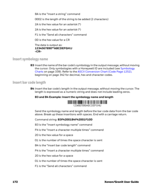 Page 192172 Xenon/Granit User GuideBA is the “Insert a string” command
0002 is the length of the string to be added (2 characters)
2A is the hex value for an asterisk (*)
2A is the hex value for an asterisk (*)
F1 is the “Send all characters” command
0D is the hex value for a CR
The data is output as: 
1234567890**ABCDEFGHIJ

Insert symbology name
B3Insert the name of the bar code’s symbology in the output message, without moving 
the cursor. Only symbologies with a Honeywell ID are included (see Symbology...