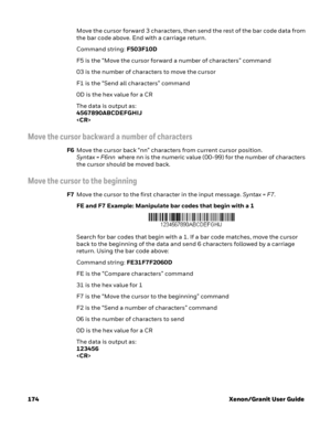 Page 194174 Xenon/Granit User GuideMove the cursor forward 3 characters, then send the rest of the bar code data from 
the bar code above. End with a carriage return. 
Command string: F503F10D
F5 is the “Move the cursor forward a number of characters” command
03 is the number of characters to move the cursor
F1 is the “Send all characters” command
0D is the hex value for a CR
The data is output as: 
4567890ABCDEFGHIJ

Move the cursor backward a number of characters
F6Move the cursor back “nn” characters from...