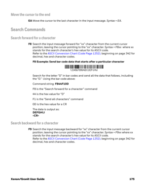 Page 195Xenon/Granit User Guide 175
Move the cursor to the end
EAMove the cursor to the last character in the input message. Syntax = EA.
Search Commands
Search forward for a character
F8Search the input message forward for “xx” character from the current cursor 
position, leaving the cursor pointing to the “xx” character. Syntax = F8xx  where xx 
stands for the search character’s hex value for its ASCII code. 
Refer to the ASCII Conversion Chart (Code Page 1252), beginning on page 342 for 
decimal, hex and...