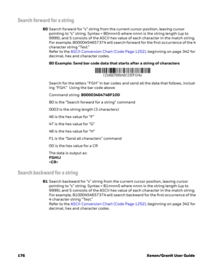 Page 196176 Xenon/Granit User Guide
Search forward for a string
B0Search forward for “s” string from the current cursor position, leaving cursor 
pointing to “s” string. Syntax = B0nnnnS where nnnn is the string length (up to 
9999), and S consists of the ASCII hex value of each character in the match string. 
For example, B0000454657374 will search forward for the first occurrence of the 4 
character string “Test.”
Refer to the ASCII Conversion Chart (Code Page 1252), beginning on page 342 for 
decimal, hex and...