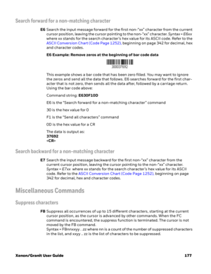 Page 197Xenon/Granit User Guide 177
Search forward for a non-matching character
E6Search the input message forward for the first non-“xx” character from the current 
cursor position, leaving the cursor pointing to the non-“xx” character. Syntax = E6xx  
where xx stands for the search character’s hex value for its ASCII code. Refer to the 
ASCII Conversion Chart (Code Page 1252), beginning on page 342 for decimal, hex 
and character codes.
E6 Example: Remove zeros at the beginning of bar code data
This example...