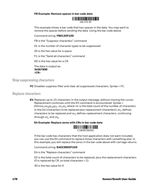 Page 198178 Xenon/Granit User GuideFB Example: Remove spaces in bar code data
This example shows a bar code that has spaces in the data. You may want to 
remove the spaces before sending the data. Using the bar code above:
Command string: FB0120F10D
FB is the “Suppress characters” command
01 is the number of character types to be suppressed
20 is the hex value for a space
F1 is the “Send all characters” command
0D is the hex value for a CR
The data is output as: 
34567890

Stop suppressing characters
FCDisables...