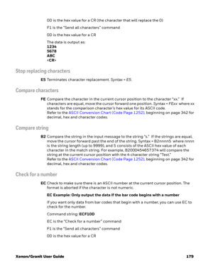 Page 199Xenon/Granit User Guide 1790D is the hex value for a CR (the character that will replace the 0)
F1 is the “Send all characters” command
0D is the hex value for a CR
The data is output as: 
1234
5678
ABC

Stop replacing characters
E5Terminates character replacement. Syntax = E5.
Compare characters
FECompare the character in the current cursor position to the character “xx.”  If 
characters are equal, move the cursor forward one position. Syntax = FExx  where xx 
stands for the comparison character’s hex...