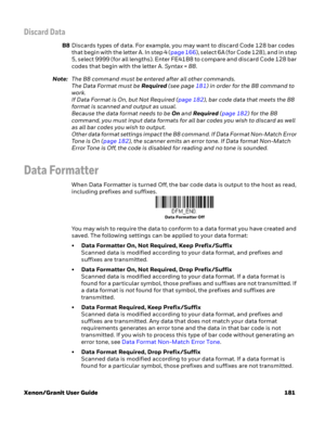 Page 201Xenon/Granit User Guide 181
Discard Data
B8Discards types of data. For example, you may want to discard Code 128 bar codes 
that begin with the letter A. In step 4 (page 166), select 6A (for Code 128), and in step 
5, select 9999 (for all lengths). Enter FE41B8 to compare and discard Code 128 bar 
codes that begin with the letter A. Syntax = B8. 
Note:The B8 command must be entered after all other commands. 
The Data Format must be Required (see page 181) in order for the B8 command to 
work. 
If Data...