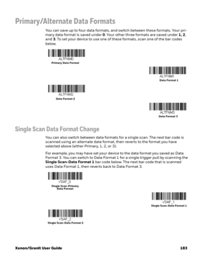 Page 203Xenon/Granit User Guide 183
Primary/Alternate Data Formats
You can save up to four data formats, and switch between these formats. Your pri-
mary data format is saved under 0. Your other three formats are saved under 1, 2, 
and 3. To set your device to use one of these formats, scan one of the bar codes 
below.
Single Scan Data Format Change
You can also switch between data formats for a single scan. The next bar code is 
scanned using an alternate data format, then reverts to the format you have...