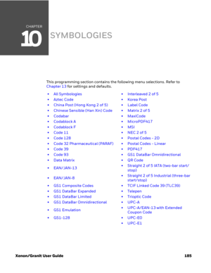 Page 205CHAPTER
10
Xenon/Granit User Guide 185
SYMBOLOGIES
This programming section contains the following menu selections. Refer to 
Chapter 13 for settings and defaults.
• All Symbologies • Interleaved 2 of 5
•Aztec Code •Korea Post
• China Post (Hong Kong 2 of 5) • Label Code
• Chinese Sensible (Han Xin) Code • Matrix 2 of 5
• Codabar • MaxiCode
• Codablock A • MicroPDF417
• Codablock F • MSI
•Code 11 •NEC 2 of 5
• Code 128 • Postal Codes - 2D
• Code 32 Pharmaceutical (PARAF) • Postal Codes - Linear
•Code 39...