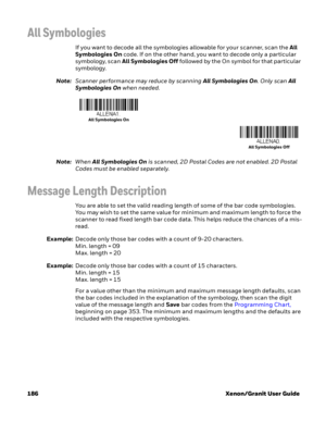 Page 206186 Xenon/Granit User Guide
All Symbologies
If you want to decode all the symbologies allowable for your scanner, scan the All 
Symbologies On code. If on the other hand, you want to decode only a particular 
symbology, scan All Symbologies Off followed by the On symbol for that particular 
symbology.
Note:Scanner performance may reduce by scanning All Symbologies On. Only scan All 
Symbologies On when needed.
 
Note:When All Symbologies On is scanned, 2D Postal Codes are not enabled. 2D Postal 
Codes...
