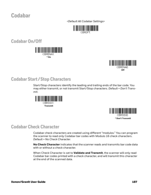 Page 207Xenon/Granit User Guide 187
Codabar

Codabar On/Off
Codabar Start / Stop Characters
Start/Stop characters identify the leading and trailing ends of the bar code. You 
may either transmit, or not transmit Start/Stop characters. Default=Don’t Trans-
mit.
Codabar Check Character
Codabar check characters are created using different “modulos.” You can program 
the scanner to read only Codabar bar codes with Modulo 16 check characters. 
Default=No Check Character.
No Check Character indicates that the scanner...