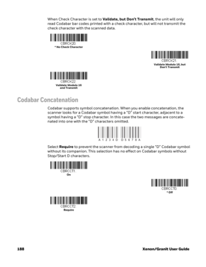 Page 208188 Xenon/Granit User GuideWhen Check Character is set to Validate, but Don’t Transmit, the unit will only 
read Codabar bar codes printed with a check character, but will not transmit the 
check character with the scanned data.
Codabar Concatenation
Codabar supports symbol concatenation. When you enable concatenation, the 
scanner looks for a Codabar symbol having a “D” start character, adjacent to a 
symbol having a “D” stop character. In this case the two messages are concate-
nated into one with the...