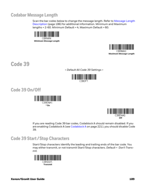 Page 209Xenon/Granit User Guide 189
Codabar Message Length
Scan the bar codes below to change the message length. Refer to Message Length 
Description (page 186) for additional information. Minimum and Maximum 
lengths = 2-60. Minimum Default = 4, Maximum Default = 60.
Code 39
< Default All Code 39 Settings >
Code 39 On/Off
If you are reading Code 39 bar codes, Codablock A should remain disabled. If you 
are enabling Codablock A (see Codablock A on page 221), you should disable Code 
39.
Code 39 Start / Stop...