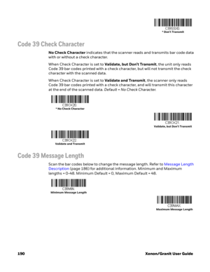 Page 210190 Xenon/Granit User Guide
Code 39 Check Character
No Check Character indicates that the scanner reads and transmits bar code data 
with or without a check character.
When Check Character is set to Validate, but Don’t Transmit, the unit only reads 
Code 39 bar codes printed with a check character, but will not transmit the check 
character with the scanned data. 
When Check Character is set to Validate and Transmit, the scanner only reads 
Code 39 bar codes printed with a check character, and will...