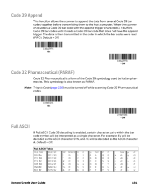 Page 211Xenon/Granit User Guide 191
Code 39 Append
This function allows the scanner to append the data from several Code 39 bar 
codes together before transmitting them to the host computer. When the scanner 
encounters a Code 39 bar code with the append trigger character(s), it buffers 
Code 39 bar codes until it reads a Code 39 bar code that does not have the append 
trigger. The data is then transmitted in the order in which the bar codes were read 
(FIFO). Default=Off.
Code 32 Pharmaceutical (PARAF)
Code 32...