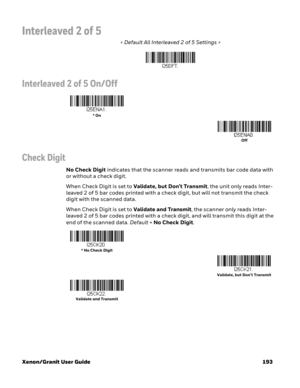 Page 213Xenon/Granit User Guide 193
Interleaved 2 of 5
< Default All Interleaved 2 of 5 Settings >
Interleaved 2 of 5 On/Off
Check Digit
No Check Digit indicates that the scanner reads and transmits bar code data with 
or without a check digit.
When Check Digit is set to Validate, but Don’t Transmit, the unit only reads Inter-
leaved 2 of 5 bar codes printed with a check digit, but will not transmit the check 
digit with the scanned data. 
When Check Digit is set to Validate and Transmit, the scanner only reads...