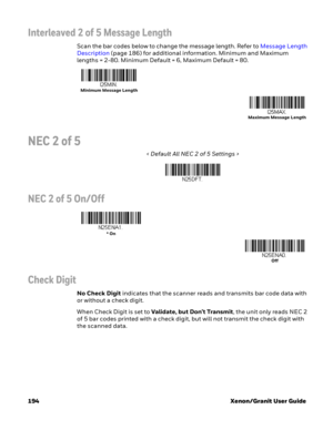 Page 214194 Xenon/Granit User Guide
Interleaved 2 of 5 Message Length
Scan the bar codes below to change the message length. Refer to Message Length 
Description (page 186) for additional information. Minimum and Maximum 
lengths = 2-80. Minimum Default = 6, Maximum Default = 80.
NEC 2 of 5
< Default All NEC 2 of 5 Settings >
NEC 2 of 5 On/Off
Check Digit
No Check Digit indicates that the scanner reads and transmits bar code data with 
or without a check digit.
When Check Digit is set to Validate, but Don’t...