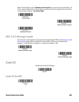 Page 215Xenon/Granit User Guide 195When Check Digit is set to Validate and Transmit, the scanner only reads NEC 2 of 
5 bar codes printed with a check digit, and will transmit this digit at the end of the 
scanned data. Default=No Check Digit.
NEC 2 of 5 Message Length
Scan the bar codes below to change the message length. Refer to Message Length 
Description (page 186) for additional information. Minimum and Maximum 
lengths = 2-80. Minimum Default = 4, Maximum Default = 80.
Code 93
< Default All Code 93...