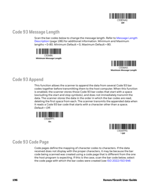 Page 216196 Xenon/Granit User Guide
Code 93 Message Length
Scan the bar codes below to change the message length. Refer to Message Length 
Description (page 186) for additional information. Minimum and Maximum 
lengths = 0-80. Minimum Default = 0, Maximum Default = 80.
Code 93 Append
This function allows the scanner to append the data from several Code 93 bar 
codes together before transmitting them to the host computer. When this function 
is enabled, the scanner stores those Code 93 bar codes that start with a...