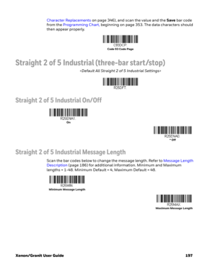 Page 217Xenon/Granit User Guide 197Character Replacements on page 346), and scan the value and the Save bar code 
from the Programming Chart, beginning on page 353. The data characters should 
then appear properly.
Straight 2 of 5 Industrial (three-bar start/stop)

Straight 2 of 5 Industrial On/Off
Straight 2 of 5 Industrial Message Length
Scan the bar codes below to change the message length. Refer to Message Length 
Description (page 186) for additional information. Minimum and Maximum 
lengths = 1-48. Minimum...