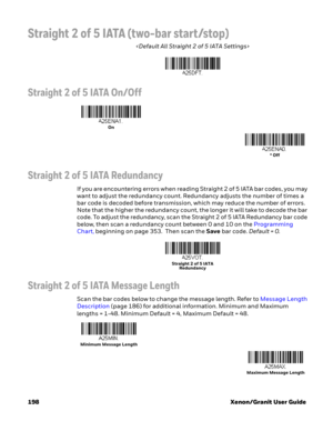 Page 218198 Xenon/Granit User Guide
Straight 2 of 5 IATA (two-bar start/stop)

Straight 2 of 5 IATA On/Off
Straight 2 of 5 IATA Redundancy
If you are encountering errors when reading Straight 2 of 5 IATA bar codes, you may 
want to adjust the redundancy count. Redundancy adjusts the number of times a 
bar code is decoded before transmission, which may reduce the number of errors. 
Note that the higher the redundancy count, the longer it will take to decode the bar 
code. To adjust the redundancy, scan the...