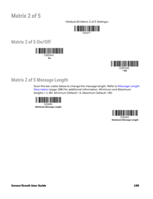 Page 219Xenon/Granit User Guide 199
Matrix 2 of 5

Matrix 2 of 5 On/Off
Matrix 2 of 5 Message Length
Scan the bar codes below to change the message length. Refer to Message Length 
Description (page 186) for additional information. Minimum and Maximum 
lengths = 1-80. Minimum Default = 4, Maximum Default = 80.
On
* Off
Minimum Message Length
Maximum Message Length 