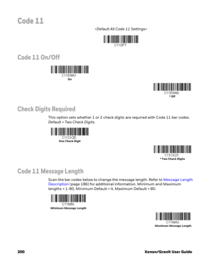 Page 220200 Xenon/Granit User Guide
Code 11

Code 11 On/Off
Check Digits Required
This option sets whether 1 or 2 check digits are required with Code 11 bar codes. 
Default=Two Check Digits.
Code 11 Message Length
Scan the bar codes below to change the message length. Refer to Message Length 
Description (page 186) for additional information. Minimum and Maximum 
lengths = 1-80. Minimum Default = 4, Maximum Default = 80.
On
* Off
One Check Digit
* Two Check Digits
Minimum Message Length
Maximum Message Length 